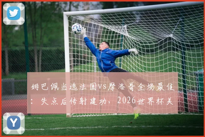 姆巴佩当选法国vs摩洛哥全场最佳：失点后传射建功，2026世界杯关键表现回顾
