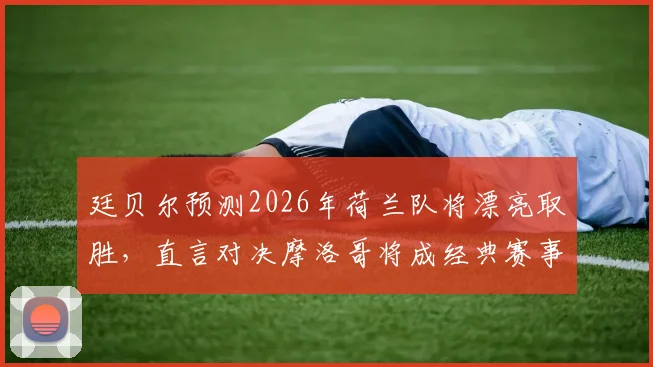 廷贝尔预测2026年荷兰队将漂亮取胜,直言对决摩洛哥将成经典赛事,附详细赛前分析看点解读