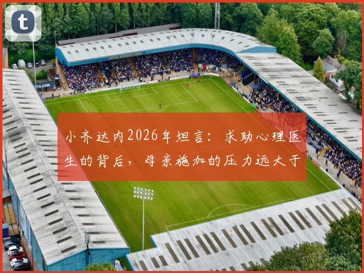 小齐达内2026年坦言：求助心理医生的背后，母亲施加的压力远大于父亲