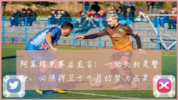 阿莱格里赛后直言：一场失利是警钟，必须捍卫十个月的努力成果