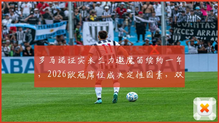 罗马诺证实米兰力邀魔笛续约一年，2026欧冠席位成决定性因素，双方未来走势分析