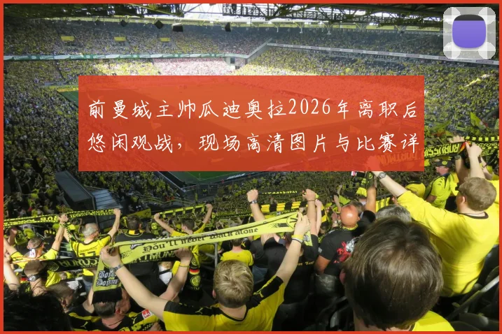 前曼城主帅瓜迪奥拉2026年离职后悠闲观战，现场高清图片与比赛详情一览