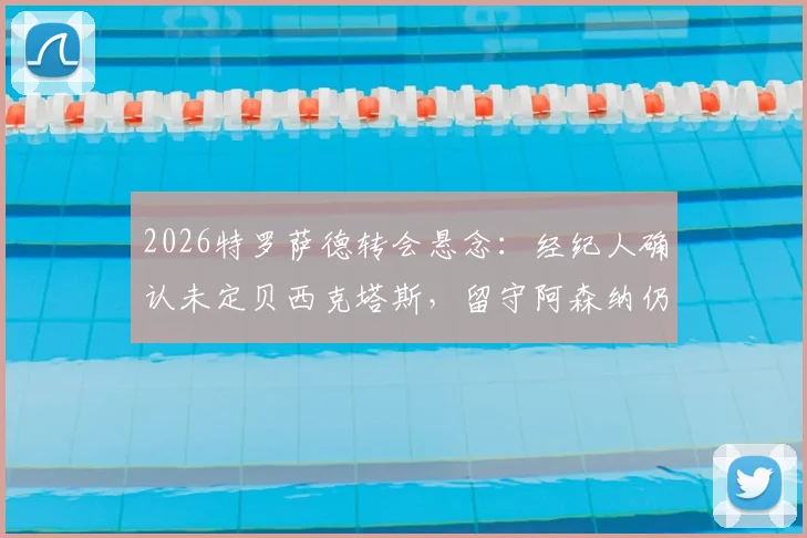 2026特罗萨德转会悬念：经纪人确认未定贝西克塔斯，留守阿森纳仍是选项，解读最新动态